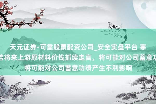 天元证券-可靠股票配资公司_安全实盘平台 寒武纪教唆风险：若将来上游原材料价钱抓续走高，将可能对公司蓄意功绩产生不利影响