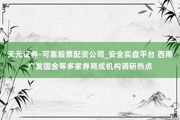 天元证券-可靠股票配资公司_安全实盘平台 西南广发国金等多家券商成机构调研热点