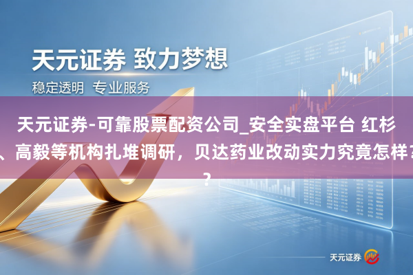 天元证券-可靠股票配资公司_安全实盘平台 红杉、高毅等机构扎堆调研，贝达药业改动实力究竟怎样？