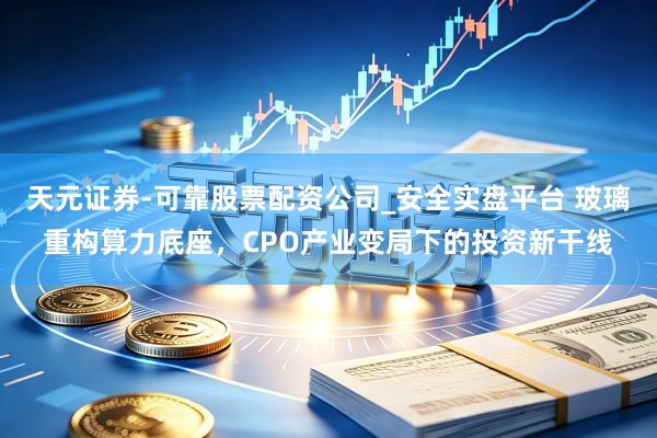 天元证券-可靠股票配资公司_安全实盘平台 玻璃重构算力底座，CPO产业变局下的投资新干线