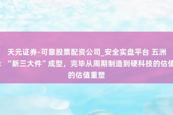 天元证券-可靠股票配资公司_安全实盘平台 五洲新春：“新三大件”成型，完毕从周期制造到硬科技的估值重塑