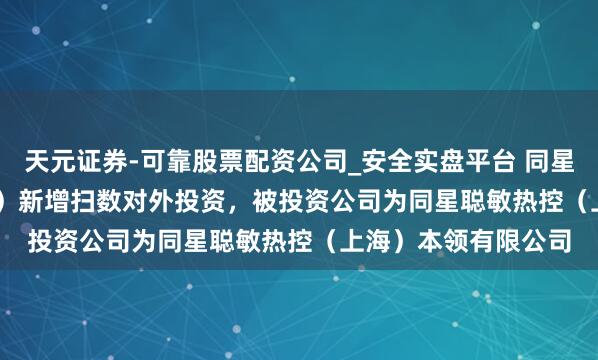 天元证券-可靠股票配资公司_安全实盘平台 同星科技（301252.SZ）新增扫数对外投资，被投资公司为同星聪敏热控（上海）本领有限公司