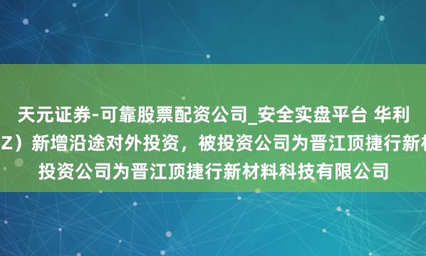 天元证券-可靠股票配资公司_安全实盘平台 华利集团（300979.SZ）新增沿途对外投资，被投资公司为晋江顶捷行新材料科技有限公司