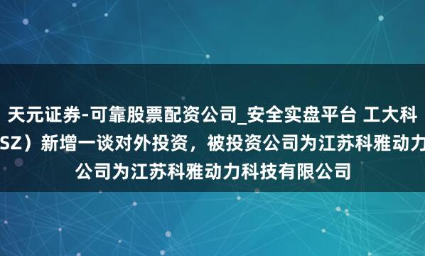 天元证券-可靠股票配资公司_安全实盘平台 工大科雅（301197.SZ）新增一谈对外投资，被投资公司为江苏科雅动力科技有限公司