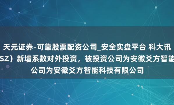 天元证券-可靠股票配资公司_安全实盘平台 科大讯飞（002230.SZ）新增系数对外投资，被投资公司为安徽爻方智能科技有限公司