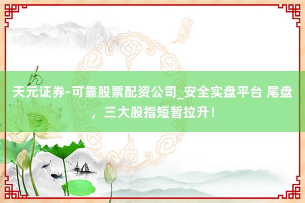 天元证券-可靠股票配资公司_安全实盘平台 尾盘，三大股指短暂拉升！