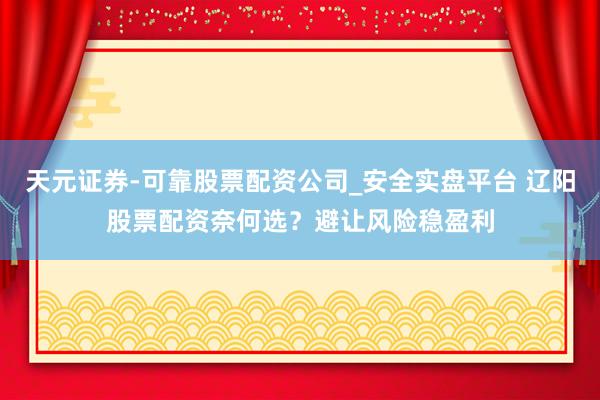 天元证券-可靠股票配资公司_安全实盘平台 辽阳股票配资奈何选？避让风险稳盈利