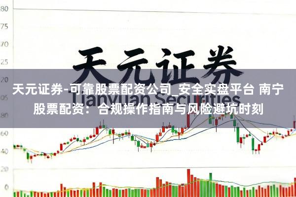 天元证券-可靠股票配资公司_安全实盘平台 南宁股票配资：合规操作指南与风险避坑时刻