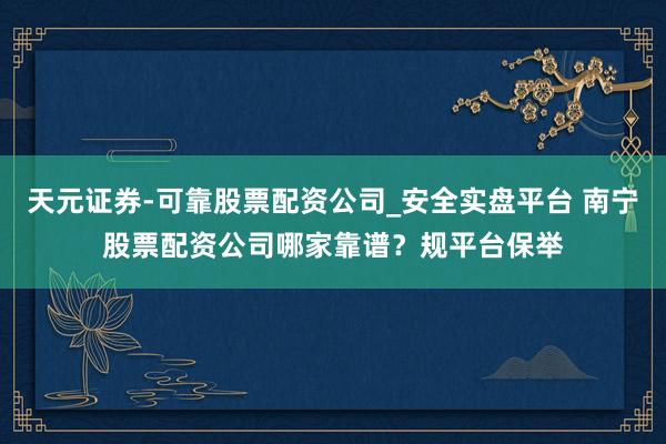 天元证券-可靠股票配资公司_安全实盘平台 南宁股票配资公司哪家靠谱？规平台保举