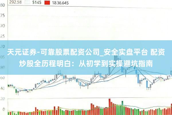 天元证券-可靠股票配资公司_安全实盘平台 配资炒股全历程明白：从初学到实操避坑指南