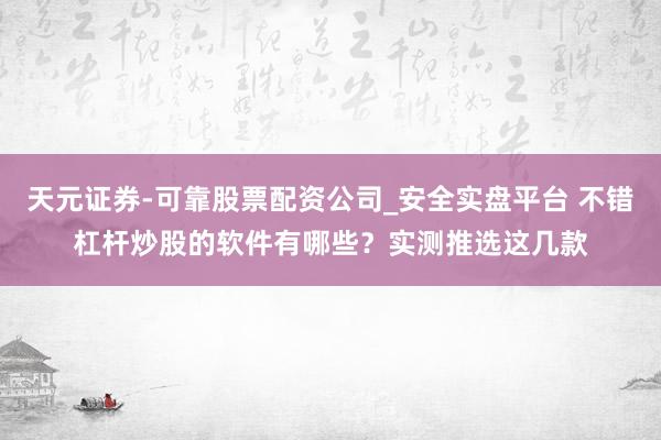 天元证券-可靠股票配资公司_安全实盘平台 不错杠杆炒股的软件有哪些？实测推选这几款