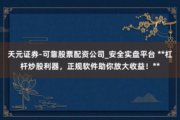 天元证券-可靠股票配资公司_安全实盘平台 **杠杆炒股利器，正规软件助你放大收益！**