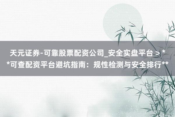 天元证券-可靠股票配资公司_安全实盘平台 > **可查配资平台避坑指南：规性检测与安全排行**