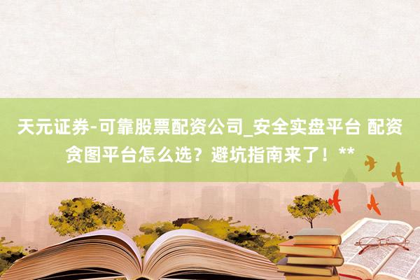 天元证券-可靠股票配资公司_安全实盘平台 配资贪图平台怎么选？避坑指南来了！**