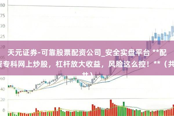 天元证券-可靠股票配资公司_安全实盘平台 **配资专科网上炒股，杠杆放大收益，风险这么控！**（共）