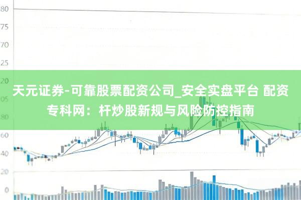 天元证券-可靠股票配资公司_安全实盘平台 配资专科网：杆炒股新规与风险防控指南