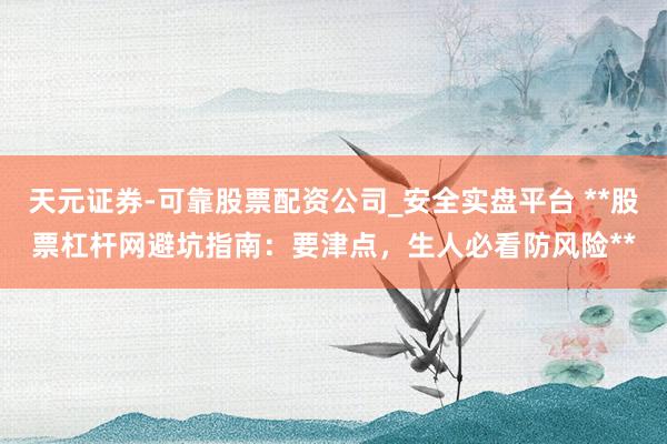 天元证券-可靠股票配资公司_安全实盘平台 **股票杠杆网避坑指南：要津点，生人必看防风险**