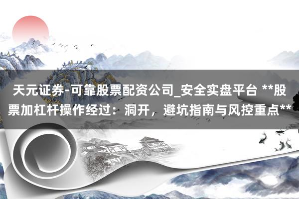 天元证券-可靠股票配资公司_安全实盘平台 **股票加杠杆操作经过：洞开，避坑指南与风控重点**