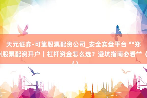 天元证券-可靠股票配资公司_安全实盘平台 **郑州股票配资开户|杠杆资金怎么选?避坑指南必看**()