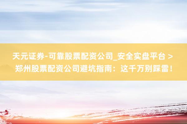 天元证券-可靠股票配资公司_安全实盘平台 > 郑州股票配资公司避坑指南：这千万别踩雷！