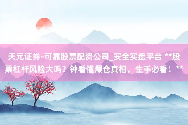 天元证券-可靠股票配资公司_安全实盘平台 **股票杠杆风险大吗？钟看懂爆仓真相，生手必看！**