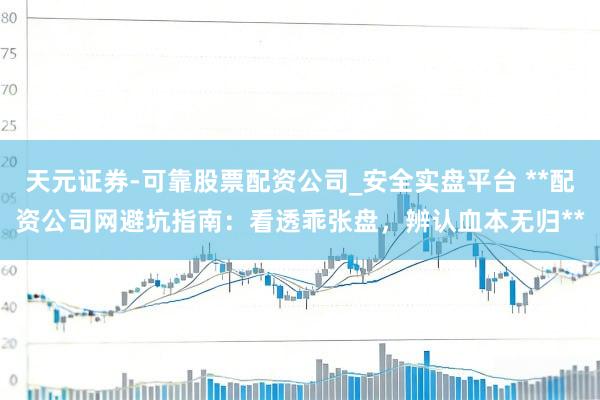 天元证券-可靠股票配资公司_安全实盘平台 **配资公司网避坑指南：看透乖张盘，辨认血本无归**