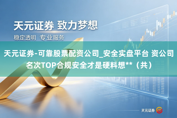 天元证券-可靠股票配资公司_安全实盘平台 资公司名次TOP合规安全才是硬料想**（共）