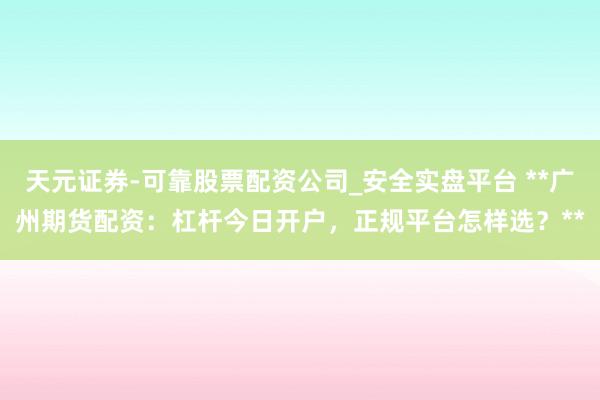 天元证券-可靠股票配资公司_安全实盘平台 **广州期货配资：杠杆今日开户，正规平台怎样选？**