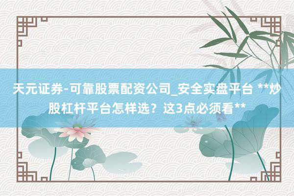 天元证券-可靠股票配资公司_安全实盘平台 **炒股杠杆平台怎样选？这3点必须看**