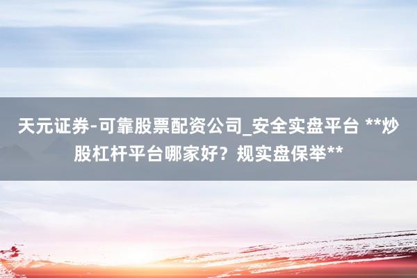 天元证券-可靠股票配资公司_安全实盘平台 **炒股杠杆平台哪家好？规实盘保举**