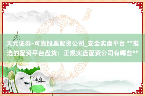 天元证券-可靠股票配资公司_安全实盘平台 **推选的配资平台盘货：正规实盘配资公司有哪些**